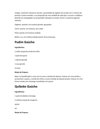 vinagre, e pimenta. Devemos calcular a quantidade de vegetais de acordo com o número de
pessoas a serem servidas, e na proporção de uma unidade de cada tipo. A couve e a abóbora
deverão ser empregadas nas proporções indicadas na receita. Servir o cozido da seguinte
maneira:
Vegetais: quentes, em travessa grande, agrupados.
Carne: quente, em travessa, sem caldo.
Pirão: quente, em travessa ovalada.
Molho: cru, em molheira (dispensável). Serve 4 pessoas.
Pudim Gaúcho
Ingredientes:
1 colher (sopa) de amido de milho
1 quilo de açúcar
1 abacaxi grande
1 coco grande
12 ovos
Modo de Preparo:
Bater no liquidificador o coco com os ovos e metade do abacaxi. Colocar em uma vasilha e
acrescentar o açúcar, o amido de milho e a outra metede do abacaxi picado. Colocar em uma
forma untada com manteiga e povilhada com açúcar.
Quibebe Gaúcho
Ingredientes:
1 quilo de abóbora moranga
2 colheres (sopa) de margarina
açúcar
sal
Modo de Preparo:
 