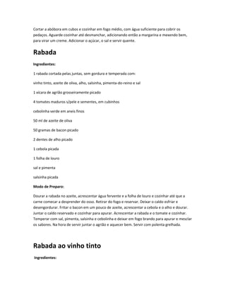 Cortar a abóbora em cubos e cozinhar em fogo médio, com água suficiente para cobrir os
pedaços. Aguarde cozinhar até desmanchar, adicionando então a margarina e mexendo bem,
para virar um creme. Adicionar o açúcar, o sal e servir quente.
Rabada
Ingredientes:
1 rabada cortada pelas juntas, sem gordura e temperada com:
vinho tinto, azeite de oliva, alho, salsinha, pimenta-do-reino e sal
1 xícara de agrião grosseiramente picado
4 tomates maduros s/pele e sementes, em cubinhos
cebolinha verde em aneis finos
50 ml de azeite de oliva
50 gramas de bacon picado
2 dentes de alho picado
1 cebola picada
1 folha de louro
sal e pimenta
salsinha picada
Modo de Preparo:
Dourar a rabada no azeite, acrescentar água fervente e a folha de louro e cozinhar até que a
carne comecar a desprender do osso. Retirar do fogo e reservar. Deixar o caldo esfriar e
desengordurar. Fritar o bacon em um pouco de azeite, acrescentar a cebola e o alho e dourar.
Juntar o caldo reservado e cozinhar para apurar. Acrescentar a rabada e o tomate e cozinhar.
Temperar com sal, pimenta, salsinha e cebolinha e deixar em fogo brando para apurar e mesclar
os sabores. Na hora de servir juntar o agrião e aquecer bem. Servir com polenta grelhada.
Rabada ao vinho tinto
Ingredientes:
 