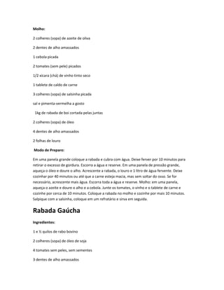 Molho:
2 colheres (sopa) de azeite de oliva
2 dentes de alho amassados
1 cebola picada
2 tomates (sem pele) picados
1/2 xícara (chá) de vinho tinto seco
1 tablete de caldo de carne
3 colheres (sopa) de salsinha picada
sal e pimenta-vermelha a gosto
1kg de rabada de boi cortada pelas juntas
2 colheres (sopa) de óleo
4 dentes de alho amassados
2 folhas de louro
Modo de Preparo:
Em uma panela grande coloque a rabada e cubra com água. Deixe ferver por 10 minutos para
retirar o excesso de gordura. Escorra a água e reserve. Em uma panela de pressão grande,
aqueça o óleo e doure o alho. Acrescente a rabada, o louro e 1 litro de água fervente. Deixe
cozinhar por 40 minutos ou até que a carne esteja macia, mas sem soltar do osso. Se for
necessário, acrescente mais água. Escorra toda a água e reserve. Molho: em uma panela,
aqueça o azeite e doure o alho e a cebola. Junte os tomates, o vinho e o tablete de carne e
cozinhe por cerca de 10 minutos. Coloque a rabada no molho e cozinhe por mais 10 minutos.
Salpique com a salsinha, coloque em um refratário e sirva em seguida.
Rabada Gaúcha
Ingredientes:
1 e ½ quilos de rabo bovino
2 colheres (sopa) de óleo de soja
4 tomates sem peles, sem sementes
3 dentes de alho amassados
 