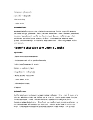 4 batatas em cubos médios
1 pimentão verde picado
3 folhas de louro
1 cebola picada
Modo de Preparo:
Numa panela de ferro, acrescentar o óleo e espere esquentar. Colocar em seguida, a rabada
cortada em pedaços, junto com a cebola para fritar. Acrescentar o alho, o pimentão, os tomates
picados e o louro, deixando cozinhar por alguns minutos. Quando o molho começar a ficar
homogêneo, adicionar a batata, um pouco de água e tampar a panela. Mexer de vez em
quando, acrescentando água se necessário, até que a rabada e a batata estejam bem cozidas.
Servir a seguir.
Rigatone Ensopado com Costela Gaúcha
Ingredientes:
1 pacote de 500 gramas de rigatoni
1 pedaço de costela gaúcha com 1 quilo e meio
1 colher (sopa) de extrato de tomate
½ xícara de azeite extravirgem
1 maço de cheiro verde, picado
5 dentes de alho, processados
1 cebola média, picada
1 tomate médio picado
sal a gosto
Modo de Preparo:
Cozinhar a costela em pedaços, em uma panela de pressão, com 2 litros e meio de água e sal a
gosto, por 45 minutos ou até que ela fique macia. (reservar) Em uma panela grande, refogar o
alho e a cebola com o azeite. Acrescentar a costela cozida e deixar refogar um pouco.
Acrescentar a água do cozimento e deixar ferver por mais 5 minutos. Acrescentar o tomate e o
extrato de tomate e deixar o caldo apurar por mais 5 minutos. Acrescentar o rigatoni (que
deverá ficar completamente coberto pelo caldo) e o cheiro verde. Verificar o sal. Quando o
 