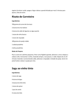 rigatoni já estiver cozido, apagar o fogo e deixar a panela fechada por mais 5 minutos para
apurar, antes de servir.
Risoto de Carreteiro
Ingredientes:
700 gramas de carne de churrasco
2 xícaras de arroz italiano
2 xícaras de caldo de legumes ou água quente
1 xícara de vinho branco
1 xícara de requeijão
100 gramas de queijo ralado
1 cebola picadinha
2 alhos picadinhos
Modo de Preparo:
Picar a carne em cubinhos pequenos, fritar numa frigideira grande, adicionar o arroz e depois a
cebola e alho. Acrescentar o vinho, mexendo sempre, e aos poucos, o caldo. Depois de uns 10
minutos mexendo e acrescentando caldo, adicionar o requeijão e metade do queijo. Servir em
prato fundo e colocar o queijo por cima.
Sagu ao vinho tinto
Ingredientes:
1 xícara de sagu
4 xícaras de água
3 xícaras de vinho tinto
1 xícara de açúcar
1 pau de canela
4 cravos-da-índia
 