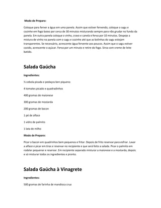 Modo de Preparo:
Coloque para ferver a água em uma panela. Assim que estiver fervendo, coloque o sagu e
cozinhe em fogo baixo por cerca de 30 minutos misturando sempre para não grudar no fundo da
panela. Em outra panela coloque o vinho, cravo e canela e ferva por 10 minutos. Despeje a
mistura de vinho na panela com o sagu e cozinhe até que as bolinhas do sagu estejam
transparentes. Se necessário, acrescente água fervente aos poucos. Assim que o sagu estiver
cozido, acrescente o açúcar. Ferva por um minuto e retire do fogo. Sirva com creme de leite
batido.
Salada Gaúcha
Ingredientes:
½ cebola picada e pedaços ben piqueno
4 tomates picado e quadradinhos
400 gramas de maionese
300 gramas de mostarda
200 gramas de bacon
1 pé de alface
1 vidro de palmito
1 lata de milho
Modo de Preparo:
Picar o bacon em quadrinhos bem pequenos e fritar. Depois de frito reservar para esfriar. Lavar
a alface e picar em tiras e reservar no recipiente e que será feito a salada. Picar o palmito em
rodelar pequenar e reservar. Em recipiente separado misturar a maionese e a mostarda, depois
e só misturar todos os ingredientes e pronto.
Salada Gaúcha à Vinagrete
Ingredientes:
500 gramas de farinha de mandioca crua
 