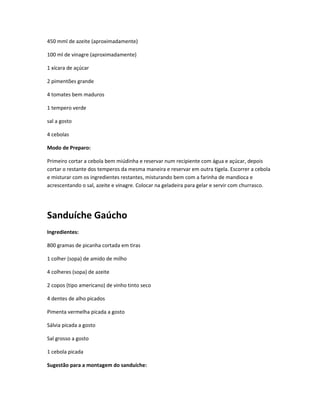 450 mml de azeite (aproximadamente)
100 ml de vinagre (aproximadamente)
1 xícara de açúcar
2 pimentões grande
4 tomates bem maduros
1 tempero verde
sal a gosto
4 cebolas
Modo de Preparo:
Primeiro cortar a cebola bem miúdinha e reservar num recipiente com água e açúcar, depois
cortar o restante dos temperos da mesma maneira e reservar em outra tigela. Escorrer a cebola
e misturar com os ingredientes restantes, misturando bem com a farinha de mandioca e
acrescentando o sal, azeite e vinagre. Colocar na geladeira para gelar e servir com churrasco.
Sanduíche Gaúcho
Ingredientes:
800 gramas de picanha cortada em tiras
1 colher (sopa) de amido de milho
4 colheres (sopa) de azeite
2 copos (tipo americano) de vinho tinto seco
4 dentes de alho picados
Pimenta vermelha picada a gosto
Sálvia picada a gosto
Sal grosso a gosto
1 cebola picada
Sugestão para a montagem do sanduíche:
 