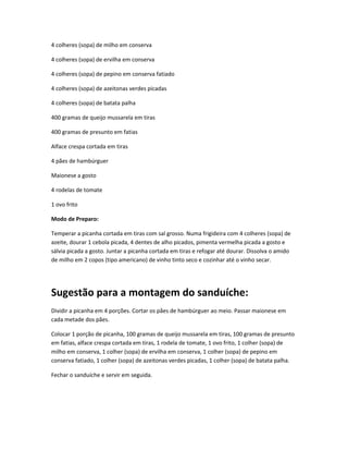 4 colheres (sopa) de milho em conserva
4 colheres (sopa) de ervilha em conserva
4 colheres (sopa) de pepino em conserva fatiado
4 colheres (sopa) de azeitonas verdes picadas
4 colheres (sopa) de batata palha
400 gramas de queijo mussarela em tiras
400 gramas de presunto em fatias
Alface crespa cortada em tiras
4 pães de hambúrguer
Maionese a gosto
4 rodelas de tomate
1 ovo frito
Modo de Preparo:
Temperar a picanha cortada em tiras com sal grosso. Numa frigideira com 4 colheres (sopa) de
azeite, dourar 1 cebola picada, 4 dentes de alho picados, pimenta vermelha picada a gosto e
sálvia picada a gosto. Juntar a picanha cortada em tiras e refogar até dourar. Dissolva o amido
de milho em 2 copos (tipo americano) de vinho tinto seco e cozinhar até o vinho secar.
Sugestão para a montagem do sanduíche:
Dividir a picanha em 4 porções. Cortar os pães de hambúrguer ao meio. Passar maionese em
cada metade dos pães.
Colocar 1 porção de picanha, 100 gramas de queijo mussarela em tiras, 100 gramas de presunto
em fatias, alface crespa cortada em tiras, 1 rodela de tomate, 1 ovo frito, 1 colher (sopa) de
milho em conserva, 1 colher (sopa) de ervilha em conserva, 1 colher (sopa) de pepino em
conserva fatiado, 1 colher (sopa) de azeitonas verdes picadas, 1 colher (sopa) de batata palha.
Fechar o sanduíche e servir em seguida.
 