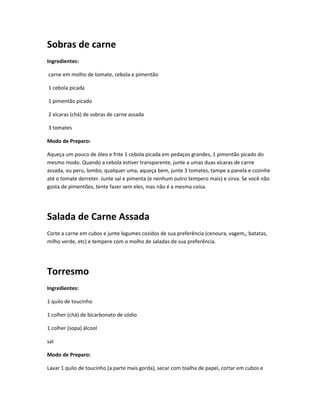Sobras de carne
Ingredientes:
carne em molho de tomate, cebola e pimentão
1 cebola picada
1 pimentão picado
2 xícaras (chá) de sobras de carne assada
3 tomates
Modo de Preparo:
Aqueça um pouco de óleo e frite 1 cebola picada em pedaços grandes, 1 pimentão picado do
mesmo modo. Quando a cebola estiver transparente, junte a umas duas xícaras de carne
assada, ou peru, lombo, qualquer uma, aqueça bem, junte 3 tomates, tampe a panela e cozinhe
até o tomate derreter. Junte sal e pimenta (e nenhum outro tempero mais) e sirva. Se você não
gosta de pimentões, tente fazer sem eles, mas não é a mesma coisa.
Salada de Carne Assada
Corte a carne em cubos e junte legumes cozidos de sua preferência (cenoura, vagem,, batatas,
milho verde, etc) e tempere com o molho de saladas de sua preferência.
Torresmo
Ingredientes:
1 quilo de toucinho
1 colher (chá) de bicarbonato de sódio
1 colher (sopa) álcool
sal
Modo de Preparo:
Lavar 1 quilo de toucinho (a parte mais gorda), secar com toalha de papel, cortar em cubos e
 