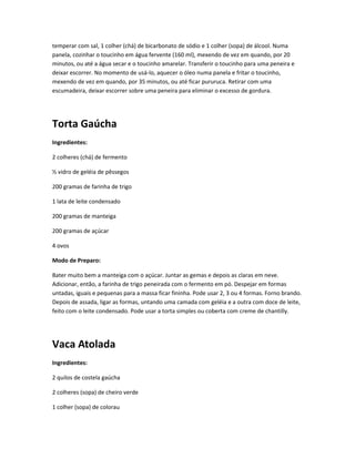 temperar com sal, 1 colher (chá) de bicarbonato de sódio e 1 colher (sopa) de álcool. Numa
panela, cozinhar o toucinho em água fervente (160 ml), mexendo de vez em quando, por 20
minutos, ou até a água secar e o toucinho amarelar. Transferir o toucinho para uma peneira e
deixar escorrer. No momento de usá-lo, aquecer o óleo numa panela e fritar o toucinho,
mexendo de vez em quando, por 35 minutos, ou até ficar pururuca. Retirar com uma
escumadeira, deixar escorrer sobre uma peneira para eliminar o excesso de gordura.
Torta Gaúcha
Ingredientes:
2 colheres (chá) de fermento
½ vidro de geléia de pêssegos
200 gramas de farinha de trigo
1 lata de leite condensado
200 gramas de manteiga
200 gramas de açúcar
4 ovos
Modo de Preparo:
Bater muito bem a manteiga com o açúcar. Juntar as gemas e depois as claras em neve.
Adicionar, então, a farinha de trigo peneirada com o fermento em pó. Despejar em formas
untadas, iguais e pequenas para a massa ficar fininha. Pode usar 2, 3 ou 4 formas. Forno brando.
Depois de assada, ligar as formas, untando uma camada com geléia e a outra com doce de leite,
feito com o leite condensado. Pode usar a torta simples ou coberta com creme de chantilly.
Vaca Atolada
Ingredientes:
2 quilos de costela gaúcha
2 colheres (sopa) de cheiro verde
1 colher (sopa) de colorau
 
