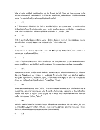 foi a primeira entidade tradicionalista no Rio Grande do Sul. Existe até hoje, embora tenha
perdido o seu caráter tradicionalista. Graças a seu pioneirismo, o Major João Cezimbra Jacques é
hoje o Patrono do Tradicionalismo do Rio Grande do Sul.
• 1899
A 10 de setembro é fundada em Pelotas e União Gaúcha. Seu grande líder é o genial escritor
Simões Lopes Neto. Depois de muitos anos a União paralizou as suas atividades e ressurgiu com
atual surto tradicionalista adotando o nome União Gaúcha J. Simões Lopes.
• 1901
A 19 de outubro funda-se em Santa Maria o Grêmio Gaúcho, inspirado na entidade de mesmo
nome fundada em Porto Alegre pelo santamariense Cezimbra Jacques.
• 1902
O movimento messiânico conhecido como "Os Monges do Pinheirinho", em Encantado é
massacrado pela Brigada Militar.
• 1917
Funda-se o primeiro frigorífico no Rio Grande do Sul, aproveitando a oportunidade econômica
aberta pela I Guerra Mundial Os frigoríficos, a rigor, vieram substituir as antigas charqueadas.
• 1923
No começo do ano a Aliança Liberal, chefiada por Assis Brasil, deflagra uma revolução contra o
Governo Republicano de Borges de Medeiros. Novamente lutam nas coxilhas gaúchas
maragatos e governistas, mas estes, agora, são chamads "chimangos". A paz só é alcançada no
fim do ano no Castelo de Assis Brasil, em Pedras Altas, Pelotas.
• 1924
Jovens tenentes liderados pelo Capitão Luiz Carlos Prestes levantam mas Missões militares e
civis contra o governo brasileiro, de Artur Bernardes. Vai começar a odisséia da Coluna Prestes.
Poucos anos depois a Brigada Militar viajará até de navio para o nordeste brasileiro a fim de
ajudar na caçada da "Coluna Prestes".
• 1926
A Coluna Prestes continua sua marca invicta pelos sertões brasileiros. Em Santa Maria, no RGS,
os rimãos Etchegoyen levantam militares e civis em armas contra o governo. Apesar de vitórias
iniciais o movimento se dissolve sem maiores conseqüências.
• 1928
 