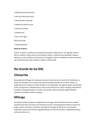 1 pitada de pimenta do reino
½ litro de vinho branco seco
1 dente de alho amassado
2 tablete de caldo de carne
1 quilo de mandioca
1 pitada de sal
1 litro e ½ de água
100 ml de azeite
1 cebola picadinha
Modo de Preparo:
Colocar o azeite e a cebola em uma panela de pressão e deixar dourar. Em seguida, colocar o
alho e a costela e friteas até dar uma dourada. Colocar o caldo de carne dissolvido na água a
pimenta e o sal e cozinhar por 30 minutos. Em seguida, colocar a mandioca e o vinho e cozinhar
por mais 20 minutos. Abra a panela e colocar o cheiro verde.
Rio Grande do Sul (RS)
Chimarrita
Dança típica de Portugal, foi trazida por eles para o Brasil durante o século XIX. Inicialmente, a
dança era realizada com os casais juntos dançando algo parecido com as valsas. Depois, as
duplas passaram a dançar em várias direções e mais separados. Em algumas partes, eles dançam
juntos no passo bem conhecido que é o dois pra lá e dois pra cá. A partir de alguns movimentos,
o homem, chamado de peão, e a mulher, que recebe o nome de prenda, podem flexionar
levemente os joelhos durante os passos.
Milonga
Essa dança também é popular na Argentina e no Uruguai. No Rio Grande do Sul, ela recebe a
companhia da viola e de outros instrumentos musicais. A milonga gaúcha lembra os passos do
tango e é bem mais lenta e romântica. Ela pode ser dançada de três formas: havaneirada
(seguindo os passos da vaneira), tangueada (dança no ritmo de marcha) e riograndense (dança
com passos dois e um.
 