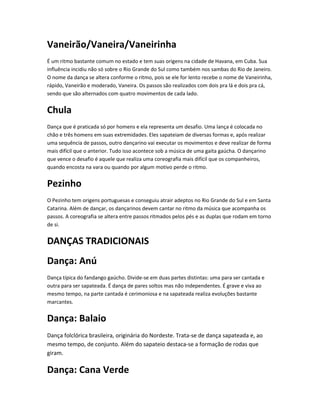 Vaneirão/Vaneira/Vaneirinha
É um ritmo bastante comum no estado e tem suas origens na cidade de Havana, em Cuba. Sua
influência incidiu não só sobre o Rio Grande do Sul como também nos sambas do Rio de Janeiro.
O nome da dança se altera conforme o ritmo, pois se ele for lento recebe o nome de Vaneirinha,
rápido, Vaneirão e moderado, Vaneira. Os passos são realizados com dois pra lá e dois pra cá,
sendo que são alternados com quatro movimentos de cada lado.
Chula
Dança que é praticada só por homens e ela representa um desafio. Uma lança é colocada no
chão e três homens em suas extremidades. Eles sapateiam de diversas formas e, após realizar
uma sequência de passos, outro dançarino vai executar os movimentos e deve realizar de forma
mais difícil que o anterior. Tudo isso acontece sob a música de uma gaita gaúcha. O dançarino
que vence o desafio é aquele que realiza uma coreografia mais difícil que os companheiros,
quando encosta na vara ou quando por algum motivo perde o ritmo.
Pezinho
O Pezinho tem origens portuguesas e conseguiu atrair adeptos no Rio Grande do Sul e em Santa
Catarina. Além de dançar, os dançarinos devem cantar no ritmo da música que acompanha os
passos. A coreografia se altera entre passos ritmados pelos pés e as duplas que rodam em torno
de si.
DANÇAS TRADICIONAIS
Dança: Anú
Dança típica do fandango gaúcho. Divide-se em duas partes distintas: uma para ser cantada e
outra para ser sapateada. É dança de pares soltos mas não independentes. É grave e viva ao
mesmo tempo, na parte cantada é cerimoniosa e na sapateada realiza evoluções bastante
marcantes.
Dança: Balaio
Dança folclórica brasileira, originária do Nordeste. Trata-se de dança sapateada e, ao
mesmo tempo, de conjunto. Além do sapateio destaca-se a formação de rodas que
giram.
Dança: Cana Verde
 