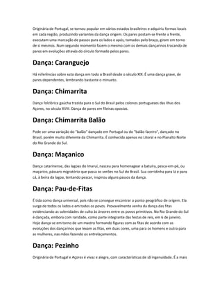Originária de Portugal, se tornou popular em vários estados brasileiros e adquiriu formas locais
em cada região, produzindo variantes da dança origem. Os pares postam-se frente a frente,
executam uma marcação de passos para os lados e após, tomados pelo braço, giram em torno
de si mesmos. Num segundo momento fazem o mesmo com os demais dançarinos trocando de
pares em evoluções através do círculo formado pelos pares.
Dança: Caranguejo
Há referências sobre esta dança em todo o Brasil desde o século XIX. É uma dança grave, de
pares dependentes, lembrando bastante o minueto.
Dança: Chimarrita
Dança folclórica gaúcha trazida para o Sul do Brasil pelos colonos portugueses das Ilhas dos
Açores, no século XVIII. Dança de pares em fileiras opostas.
Dança: Chimarrita Balão
Pode ser uma variação do "balão" dançado em Portugal ou do "balão faceiro", dançado no
Brasil, porém muito diferente da Chimarrita. É conhecida apenas no Litoral e no Planalto Norte
do Rio Grande do Sul.
Dança: Maçanico
Dança catarinense, das lagoas do Imaruí, nasceu para homenagear a batuíra, pesca-em-pé, ou
maçarico, pássaro migratório que passa os verões no Sul do Brasil. Sua corridinha para lá e para
cá, à beira da lagoa, tentando pescar, inspirou alguns passos da dança.
Dança: Pau-de-Fitas
É tida como dança universal, pois não se consegue encontrar o ponto geográfico de origem. Ela
surge de todos os lados e em todos os povos. Provavelmente venha da dança das fitas
evidenciando as solenidades de culto às árvores entre os povos primitivos. No Rio Grande do Sul
é dançada, embora com raridade, como parte integrante das festas de reis, em 6 de janeiro.
Hoje dança-se em torno de um mastro formando figuras com as fitas de acordo com as
evoluções dos dançarinos que levam as fitas, em duas cores, uma para os homens e outra para
as mulheres, nas mãos fazendo os entrelaçamentos.
Dança: Pezinho
Originária de Portugal e Açores é vivaz e alegre, com características de sã ingenuidade. É a mais
 