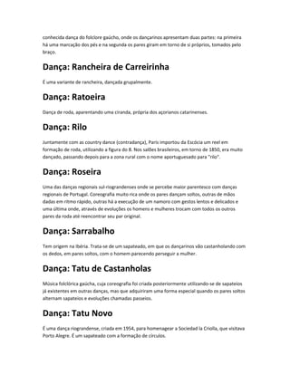 conhecida dança do folclore gaúcho, onde os dançarinos apresentam duas partes: na primeira
há uma marcação dos pés e na segunda os pares giram em torno de si próprios, tomados pelo
braço.
Dança: Rancheira de Carreirinha
É uma variante de rancheira, dançada grupalmente.
Dança: Ratoeira
Dança de roda, aparentando uma ciranda, própria dos açorianos catarinenses.
Dança: Rilo
Juntamente com as country dance (contradança), Paris importou da Escócia um reel em
formação de roda, utilizando a figura do 8. Nos salões brasileiros, em torno de 1850, era muito
dançado, passando depois para a zona rural com o nome aportuguesado para "rilo".
Dança: Roseira
Uma das danças regionais sul-riograndenses onde se percebe maior parentesco com danças
regionais de Portugal. Coreografia muito rica onde os pares dançam soltos, outras de mãos
dadas em ritmo rápido, outras há a execução de um namoro com gestos lentos e delicados e
uma última onde, através de evoluções os homens e mulheres trocam com todos os outros
pares da roda até reencontrar seu par original.
Dança: Sarrabalho
Tem origem na Ibéria. Trata-se de um sapateado, em que os dançarinos vão castanholando com
os dedos, em pares soltos, com o homem parecendo perseguir a mulher.
Dança: Tatu de Castanholas
Música folclórica gaúcha, cuja coreografia foi criada posteriormente utilizando-se de sapateios
já existentes em outras danças, mas que adquiriram uma forma especial quando os pares soltos
alternam sapateios e evoluções chamadas passeios.
Dança: Tatu Novo
É uma dança riograndense, criada em 1954, para homenagear a Sociedad la Criolla, que visitava
Porto Alegre. É um sapateado com a formação de círculos.
 