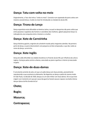 Dança: Tatu-com-volta-no-meio
Originalmente, o Tatu não tinha a "volta no meio". Consistia num sapateado de pares soltos sem
maiores características. A volta no meio foi introduzida na metade do século XIX.
Dança: Tirana do Lenço
Dança espanhola muito difundida na América Latina, na qual os dançarinos são pares soltos que
entre passeios e sapateios dos homens e sarandeios das mulheres, agitam pequenos lenços na
indicação de uma conquista entre o homem e a mulher.
Dança: Xote de Carreirinha
Dança folclórica gaúcha, originária do schottinh trazido pelos imigrantes alemães. Na primeira
parte da dança, os pares desenvolvem uma pequena corrida compassada, o que deu razão ao
nome da dança: carreirinha.
Dança: Xote Inglês
Dança de salão difundida nas cidades brasileiras no final do século XIX, por influência da cultura
inglesa. Começou pelos centros urbanos, executado ao piano e ganhou o interior já executado
na gaita.
Dança: Xote-de-duas-damas
É uma bonita variante do xote, em que um peão dança com duas prendas, possivelmente
reproduzindo o que acontecia na Alemanha. Na Argentina se dança o palito do mesmo modo.
Em São Paulo, na década de 1920, dançou-se um xote militar com duas damas. Diz-se que teve
origem num momento em que por causa das guerras haviam poucos rapazes nos bailes.Outras
danças típicas do Rio Grande do Sul
Chote;
Bugio;
Mazurca;
Contrapasso;
 