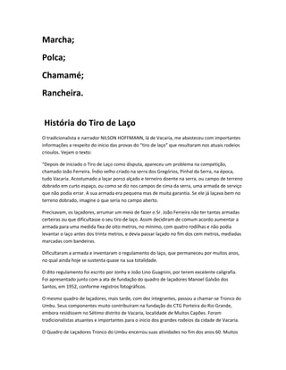 Marcha;
Polca;
Chamamé;
Rancheira.
História do Tiro de Laço
O tradicionalista e narrador NILSON HOFFMANN, lá de Vacaria, me abasteceu com importantes
informações a respeito do inicio das provas do “tiro de laço” que resultaram nos atuais rodeios
crioulos. Vejam o texto:
“Depois de iniciado o Tiro de Laço como disputa, apareceu um problema na competição,
chamado João Ferreira. Índio velho criado na serra dos Gregórios, Pinhal da Serra, na época,
tudo Vacaria. Acostumado a laçar porco alçado e terneiro doente na serra, ou campo de terreno
dobrado em curto espaço, ou como se diz nos campos de cima da serra, uma armada de serviço
que não podia errar. A sua armada era pequena mas de muita garantia. Se ele já laçava bem no
terreno dobrado, imagine o que seria no campo aberto.
Precisavam, os laçadores, arrumar um meio de fazer o Sr. João Ferreira não ter tantas armadas
certeiras ou que dificultasse o seu tiro de laço. Assim decidiram de comum acordo aumentar a
armada para uma medida fixa de oito metros, no mínimo, com quatro rodilhas e não podia
levantar o laço antes dos trinta metros, e devia passar laçado no fim dos cem metros, mediadas
marcadas com bandeiras.
Dificultaram a armada e inventaram o regulamento do laço, que permaneceu por muitos anos,
no qual ainda hoje se sustenta quase na sua totalidade.
O dito regulamento foi escrito por Jonhy e João Lino Guagnini, por terem excelente caligrafia.
Foi apresentado junto com a ata de fundação do quadro de laçadores Manoel Galvão dos
Santos, em 1952, conforme registros fotográficos.
O mesmo quadro de laçadores, mais tarde, com dez integrantes, passou a chamar-se Tronco do
Umbu. Seus componentes muito contribuíram na fundação do CTG Porteira do Rio Grande,
embora residissem no Sétimo distrito de Vacaria, localidade de Muitos Capões. Foram
tradicionalistas atuantes e importantes para o inicio dos grandes rodeios da cidade de Vacaria.
O Quadro de Laçadores Tronco do Umbu encerrou suas atividades no fim dos anos 60. Muitos
 