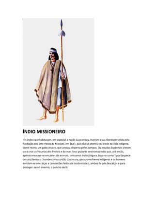 ÍNDIO MISSIONEIRO
Os índios que habitavam, em especial a nação Guaranítica, tiveram a sua liberdade tolida pela
fundação dos Sete Povos da Missões, em 1687, que não só alterou seu estilo de vida indígena,
como reuniu um gado chucro, que andava disperso pelos campos. Os Jesuítas Espanhóis vieram
para criar as Vacarias dos Pinhais e do mar. Seus pudores vestiram o índio que, até então,
apenas enrolava-se em peles de animais. (entramos índios) Agora, traja-se como Tipoy (espécie
de saia) tendo o chumbe como cordão da cintura, para as mulheres indígenas e os homens
enrolam-se em calças e camisetões feitos de tecido rústico, ambos de pés descalços e para
proteger -se no inverno, o poncho de lã.
 