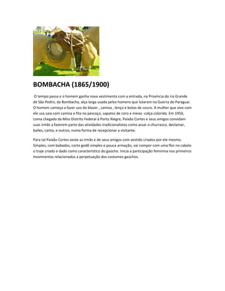 BOMBACHA (1865/1900)
O tempo passa e o homem ganha nova vestimenta com a entrada, na Província do rio Grande
de São Pedro, da Bombacha, alça larga usada pelos homens que lutaram na Guerra do Paraguai.
O homem começa a fazer uso do blazer , camisa , lenço e botas de couro. A mulher que vive com
ele usa saia com camisa e fita no pescoço, sapatos de coro e meias -calça colorida. Em 1950,
coma chegada da Miss Distrito Federal à Porto Alegre, Paixão Cortes e seus amigos convidam
suas irmãs a fazerem parte das atividades tradicionalistas como assar o churrasco, declamar,
bailes, canto, e outros, numa forma de recepcionar a visitante.
Para tal Paixão Cortes veste as irmãs e de seus amigos com vestido criados por ele mesmo.
Simples, com babados, corte godê simples e pouca armação, vai compor com uma flor no cabelo
o traje criado e dado como característico do gaúcho. Inicia a participação feminina nos primeiros
movimentos relacionados a perpetuação dos costumes gaúchos.
 