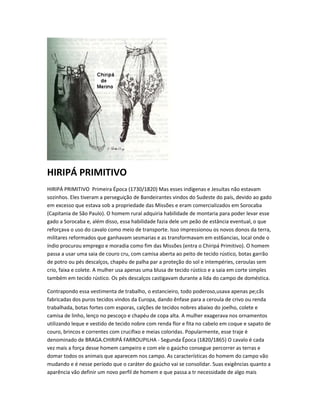 HIRIPÁ PRIMITIVO
HIRIPÁ PRIMITIVO Primeira Época (1730/1820) Mas esses indígenas e Jesuítas não estavam
sozinhos. Eles tiveram a perseguição de Bandeirantes vindos do Sudeste do país, devido ao gado
em excesso que estava sob a propriedade das Missões e eram comercializados em Sorocaba
(Capitania de São Paulo). O homem rural adquiria habilidade de montaria para poder levar esse
gado a Sorocaba e, além disso, essa habilidade fazia dele um peão de estância eventual, o que
reforçava o uso do cavalo como meio de transporte. Isso impressionou os novos donos da terra,
militares reformados que ganhavam sesmarias e as transformavam em est6ancias, local onde o
índio procurou emprego e moradia como fim das Missões (entra o Chiripá Primitivo). O homem
passa a usar uma saia de couro cru, com camisa aberta ao peito de tecido rústico, botas garrão
de potro ou pés descalços, chapéu de palha par a proteção do sol e intempéries, ceroulas sem
crio, faixa e colete. A mulher usa apenas uma blusa de tecido rústico e a saia em corte simples
também em tecido rústico. Os pés descalços castigavam durante a lida do campo de doméstica.
Contrapondo essa vestimenta de trabalho, o estancieiro, todo poderoso,usava apenas pe;cãs
fabricadas dos puros tecidos vindos da Europa, dando ênfase para a ceroula de crivo ou renda
trabalhada, botas fortes com esporas, calções de tecidos nobres abaixo do joelho, colete e
camisa de linho, lenço no pescoço e chapéu de copa alta. A mulher exagerava nos ornamentos
utilizando leque e vestido de tecido nobre com renda flor e fita no cabelo em coque e sapato de
couro, brincos e correntes com crucifixo e meias coloridas. Popularmente, esse traje é
denominado de BRAGA.CHIRIPÁ FARROUPILHA - Segunda Época (1820/1865) O cavalo é cada
vez mais a força desse homem campeiro e com ele o gaúcho consegue percorrer as terras e
domar todos os animais que aparecem nos campo. As características do homem do campo vão
mudando e é nesse período que o caráter do gaúcho vai se consolidar. Suas exigências quanto a
aparência vão definir um novo perfil de homem e que passa a tr necessidade de algo mais
 
