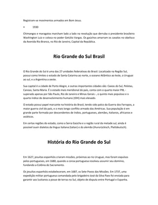 Registram-se movimentos armados em Bom Jesus.
• 1930
Chimangos e maragatos marcham lado a lado na revolução que derruba o presidente brasileiro
Washington Luiz e coloca no poder Getúlio Vargas. Os gaúchos amarram os cavalos no obelisco
da Avenida Rio Branco, no Rio de Janeiro, Capital da República.
Rio Grande do Sul Brasil
O Rio Grande do Sul é uma das 27 unidades federativas do Brasil. Localizado na Região Sul,
possui como limites o estado de Santa Catarina ao norte, o oceano Atlântico ao leste, o Uruguai
ao sul, e a Argentina a oeste.
Sua capital é a cidade de Porto Alegre, e outras importantes cidades são: Caxias do Sul, Pelotas,
Canoas, Santa Maria. É o estado mais meridional do país, conta com o quarto maior PIB, -
superado apenas por São Paulo, Rio de Janeiro e Minas Gerais -, o quinto mais populoso e o
quarto índice de desenvolvimento humano (IDH) mais elevado.
O estado possui papel marcante na história do Brasil, tendo sido palco da Guerra dos Farrapos, a
maior guerra civil do país, e o mais longo conflito armado das Américas. Sua população é em
grande parte formada por descendentes de índios, portugueses, alemães, italianos, africanos e
asiáticos.
Em certas regiões do estado, como a Serra Gaúcha e a região rural da metade sul, ainda é
possível ouvir dialetos da língua italiana (talian) e do alemão (Hunsrückisch, Plattdeutsch).
História do Rio Grande do Sul
Em 1627, jesuítas espanhóis criaram missões, próximas ao rio Uruguai, mas foram expulsos
pelos portugueses, em 1680, quando a coroa portuguesa resolveu assumir seu domínio,
fundando a Colônia do Sacramento.
Os jesuítas espanhóis estabeleceram, em 1687, os Sete Povos das Missões. Em 1737, uma
expedição militar portuguesa comandada pelo brigadeiro José da Silva Paes foi enviada para
garantir aos lusitanos a posse de terras no Sul, objeto de disputa entre Portugal e Espanha.
 