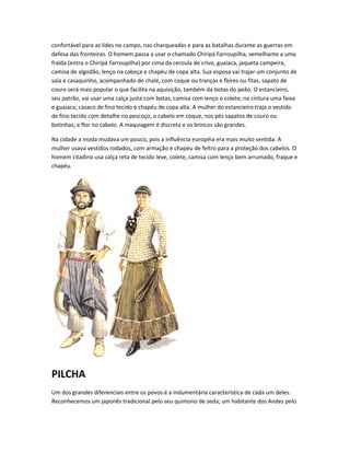 confortável para as lides no campo, nas charqueadas e para as batalhas durante as guerras em
defesa das fronteiras. O homem passa a usar o chamado Chiripá Farroupilha, semelhante a uma
fralda (entra o Chiripá Farroupilha) por cima da ceroula de crivo, guaiaca, jaqueta campeira,
camisa de algodão, lenço na cabeça e chapéu de copa alta. Sua esposa vai trajar um conjunto de
saia e casaquinho, acompanhado de chalé, com coque ou tranças e flores ou fitas, sapato de
couro será mais popular o que facilita na aquisição, também da botas do peão. O estancieiro,
seu patrão, vai usar uma calça justa com botas, camisa com lenço e colete; na cintura uma faixa
e guaiaca; casaco de fino tecido e chapéu de copa alta. A mulher do estancieiro traja o vestido
de fino tecido com detalhe no pescoço, o cabelo em coque, nos pés sapatos de couro ou
botinhas, e flor no cabelo. A maquiagem é discreta e os brincos são grandes.
Na cidade a moda mudava um pouco, pois a influência européia era mais muito sentida. A
mulher usava vestidos rodados, com armação e chapéu de feltro para a proteção dos cabelos. O
homem citadino usa calça reta de tecido leve, colete, camisa com lenço bem arrumado, fraque e
chapéu.
PILCHA
Um dos grandes diferenciais entre os povos é a indumentária característica de cada um deles.
Reconhecemos um japonês tradicional pelo seu quimono de seda; um habitante dos Andes pelo
 