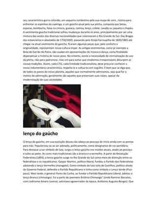 seu característico gorro colorido; um vaqueiro nordestino pela sua roupa de coro , rústica para
enfrentar os espinhos da caatinga; e um gaúcho atual pela sua pilcha, composta por botas,
esporas, bombacha, faixa na cintura, guaiaca, camisa, lenço, colete, casado ou jaqueta e chapéu.
A vestimenta gaúcha tradicional sofreu mudanças durante os anos, principalmente por ser uma
mistura das vestes das diversas nacionalidades que colonizaram o Rio Grande do Sul. Das Bragas
dos estancieiros e abastados de 1750/1820, passando pelo Xiripá Farroupilha de 1820/1865 até
chegar na atual vestimenta do gaúcho, ficaram algumas peças que, pelo conforto e
originalidade, representam nossa cultura ímpar. As antigas vestimentas, como pr exemplo a
Bota de Garrão de Potro, são usadas em apresentações de música e dança, coma finalidade
deperpetuar a história de nosso povo. No entanto, existe a necessidade de normatização do uso
da pilcha, não para padronizar, mas sim para evitar que modismos irresponsáveis deturpem as
nossas tradições. Assim, cada CTG, cada Entidade tradicionalista, deve procurar conhecer a
nossa indumentária característica, respeita-la e cultua-la com orgulho. É bom que se diga que,
de todos os povos do nosso planeta, aqueles que normalmente admiramos, seja qual for o
motivo da admiração, geralmente são aqueles que preservam suas raízes, apesar da
modernização de suas sociedades.
lenço do gaúcho
O lenço do gaúcho, em sua evolução desceu da cabeça ao pescoço de início ainda com as pontas
para trás. Popularizou-se ao ser adotado, politicamente, como designativo de cor partidária.
Para destacar a cor símbolo de luta, surgiu o lenço gaúcho nos moldes atuais, atado ao pescoço
e solto ao peito. As cores mais tradicionais são a branca e a vermelha. A partir da Revolução
Federalista (1893), o lenco gaúcho surge no Rio Grande do Sul como meio de distinção entre os
federalistas e os republicanos. Gaspar Martins, político liberal, fundou o Partido dos Federalistas
adotando o lenço Vermelho (maragato). Como símbolo de luta Julio de Castilhos, político aliado
do Governo Federal, defendia o Partido Republicano e tinha como símbolo o Lenço Verde (Pica-
paus). Mais tarde, o general Flores da Cunha, ao fundar o Partido Republicano Liberal, adotou o
lenço Branco (chimango). Foi a partir do poemeto Äntônio Chimango" (onde Ramires Barcelos,
com codinome Amaro Juvenal, satirizava ogovernador da época, Ant6onio Augusto Borges). Que
 