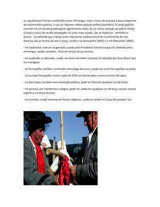 os republicanos ficaram conhecidos como chimangos. Hoje o lenço de pescoço é peça integrante
da indumentária gaúcha, e sua cor nãomais reflete posição político-partidária. O Lenço gaúcho
consiste em um tecido quadrangular (geralmente seda), de cor única, exceção ao xadrez miúdo
(carijó) e nunca de tecido estampado. As cores mais usadas, são as históricas - vermelho e
branco - ressaltando que o lenço preto representa tradicionalmente o sentimento de luto.
Diversas são as formas de atar o lenço, sendo o nó farroupilha (1835) e o nó federalista (1893);
- nó tradicional, comum ou getulista (usado pelo Presidente Getúlio Vargas) foi adotado pelos
chimangos, sendo, portanto , feito em lenços de cor branca.;
- nó quadrado ou domador, usado nas cores vermelha ou preta, foi adotado por Assis Brasil, que
era maragato;
- nó farroupilha, também conhecido como bago de touro, usado nas cores farroupilhas ou preto;
- nó ou tope farroupilha, muito usado de 1935 em diante pelos revolucionários farrapos;
- nó dois topes, também sem conotação política, pode ser feito em qualquer cor de lenço;
- nó pachola, por representar a alegria, pode ser usado em qualquer cor de lenço, exceto a preta
(significa a tristeza do luto)
- nó crucifixo, usado somente em festas religiosas , pode ser atado em lenço de qualquer cor.
 