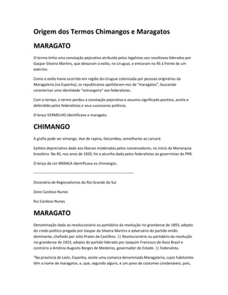 Origem dos Termos Chimangos e Maragatos
MARAGATO
O termo tinha uma conotação pejorativa atribuída pelos legalistas aos revoltosos liderados por
Gaspar Silveira Martins, que deixaram o exílio, no Uruguai, e entraram no RS à frente de um
exército.
Como o exílio havia ocorrido em região do Uruguai colonizada por pessoas originárias da
Maragateria (na Espanha), os republicanos apelidaram-nos de "maragatos", buscando
caracterizar uma identidade "estrangeira" aos federalistas.
Com o tempo, o termo perdeu a conotação pejorativa e assumiu significado positivo, aceito e
defendido pelos federalistas e seus sucessores políticos.
O lenço VERMELHO identificava o maragato.
CHIMANGO
A grafia pode ser ximango. Ave de rapina, falconídea, semelhante ao carcará.
Epíteto depreciativo dado aos liberais moderados pelos conservadores, no início da Monarquia
brasileira. No RS, nos anos de 1920, foi a alcunha dada pelos federalistas ao governistas do PRR.
O lenço de cor BRANCA identificava os chimangos.
--------------------------------------------------------------------------------
Dicionário de Regionalismos do Rio Grande do Sul
Zeno Cardoso Nunes
Rui Cardoso Nunes
MARAGATO
Denominação dada ao revolucionário ou partidário da revolução rio-grandense de 1893, adepto
do credo político pregado por Gaspar da Silveira Martins e adversário do partido então
dominante, chefiado por Júlio Prates de Castilhos. || Revolucionário ou partidário da revolução
rio-grandense de 1923, adepto do partido liderado por Joaquim Francisco de Assis Brasil e
contrário a Antônio Augusto Borges de Medeiros, governador do Estado. || Federalista.
"Na província de León, Espanha, existe uma comarca denominada Maragateria, cujos habitantes
têm o nome de maragatos, e, que, segundo alguns, é um povo de costumes condenáveis; pois,
 