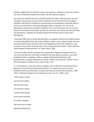 vivendo a vagabundear de um ponto a outro, com cargueiros, vendendo e comprando roubos e
por sua vez roubando principalmente animais; são uma espécie de ciganos.
Aos naturais da cidade de São José, no Estado Oriental do Uruguai, dão neste país o nome de
maragatos, talvez porque os seus primeiros habitantes fossem descendentes de maragatos
espanhóis. Pelo fato de os rebeldes em suas excursões irem levantando e conduzindo todos os
animais que encontravam, tendo apenas bagagens ligeiras, cargueiros, etc. Como os da
Maragateria e porque (com exceções) suspendiam com o que encontravam em suas correrias,
aplicou-se-lhes aquela denominação, que aliás eles retribuíram com outras não menos delicadas
aos republicanos, a despeito da correção em geral observada por estes em toda a luta."
(Romaguera).
"Ainda hoje (l 897), que 11 séculos são decorridos, os maragatos constituem um nódulo distinto
no meio da população lionesa. São ainda os bérberes antigos: usam a cabeça raspada, com uma
mecha de cabelo na parte posterior; falam uma linguagem que não é bem castelhana, a qual
apresenta uma pronúncia arrastada, dura e lenta, e são geralmente arredios." (Oliveira Martins,
apud Vocabulo Sul-RioGrandense, P.A., Globo, 1964, p. 289).
"Trouxera consigo, além do irmão Aparício, um grupo de maragatos do Departamento de S.
José, nome por que eram conhecidos os imigrantes de certa região da Espanha, e, que, pelo
prestígio do chefe, se extendeu a todos os rebeldes da Revolução Federalista e até,
posteriormente, a qualquer adversário da situação castilhista do Rio Grande." (Arthur Ferreira
Filho, Revoluções e Caudilhos, 2a ed., Passo Fundo, p. 34).
"J. F. de Assis Brasil, o velho líder político maragato, lança "A Atitude do Partido Democrático
Nacional na Crise da Sucesso Presidencial do Brasil", um trabalho que merece ser lido e
meditado" (Pedro Leite Villas-Bôas, Um Quarto de Século de Literatura Rio-Grandense - 1929-
1954", in Revista da Academia Rio-Grandense de Letras, n9 I, P.A., 1980, p. 125).
"Velho tropeiro Vicente,
que amas tuas origens . .
fibra de velhas raizes,
em solo duro e ingrato.
Teimoso remanescente
duma raça em extinção . . .
És caudilho maragato
sem armas nem munição,
peleando valentemente
 