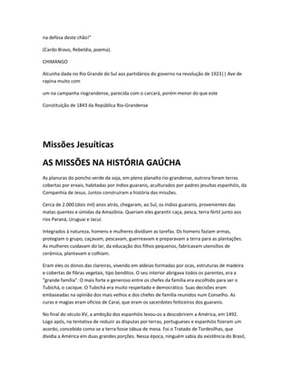na defesa deste chão!"
(Cardo Bravo, Rebeldia, poema).
CHIMANGO
Alcunha dada no Rio Grande do Sul aos partidários do governo na revolução de 1923|| Ave de
rapina muito com
um na campanha riograndense, parecida com o carcará, porém menor do que este
Constituição de 1843 da República Rio-Grandense
Missões Jesuíticas
AS MISSÕES NA HISTÓRIA GAÚCHA
As planuras do poncho verde da soja, em pleno planalto rio-grandense, outrora foram terras
cobertas por ervais, habitadas por índios guaranis, aculturados por padres jesuítas espanhóis, da
Companhia de Jesus. Juntos construíram a história das missões.
Cerca de 2.000 (dois mil) anos atrás, chegaram, ao Sul, os índios guaranis, provenientes das
matas quentes e úmidas da Amazônia. Queriam eles garantir caça, pesca, terra fértil junto aos
rios Paraná, Uruguai e Jacuí.
Integrados à natureza, homens e mulheres dividiam as tarefas. Os homens faziam armas,
protegiam o grupo, caçavam, pescavam, guerreavam e preparavam a terra para as plantações.
As mulheres cuidavam do lar, da educação dos filhos pequenos, fabricavam utensílios de
cerâmica, plantavam e colhiam.
Eram eles os donos das clareiras, vivendo em aldeias formadas por ocas, estruturas de madeira
e cobertas de fibras vegetais, tipo benditos. O seu interior abrigava todos os parentes, era a
"grande família". O mais forte e generoso entre os chefes da família era escolhido para ser o
Tubichá, o cacique. O Tubichá era muito respeitado e democrático. Suas decisões eram
embaseadas na opinião dos mais velhos e dos chefes de família reunidos num Conselho. As
curas e magias eram ofícios de Caraí, que eram os sacerdotes feiticeiros dos guaranis.
No final do século XV, a ambição dos espanhóis levou-os a descobrirem a América, em 1492.
Logo após, na tentativa de reduzir as disputas por terras, portugueses e espanhóis fizeram um
acordo, concebido como se a terra fosse tábua de mesa. Foi o Tratado de Tordesilhas, que
dividia a América em duas grandes porções. Nessa época, ninguém sabia da existência do Brasil,
 