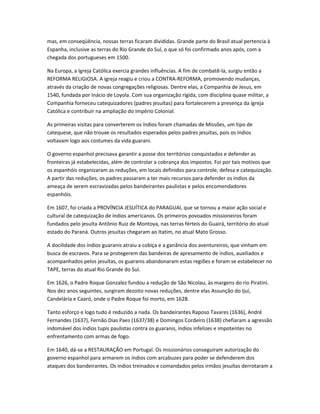 mas, em conseqüência, nossas terras ficaram divididas. Grande parte do Brasil atual pertencia à
Espanha, inclusive as terras do Rio Grande do Sul, o que só foi confirmado anos após, com a
chegada dos portugueses em 1500.
Na Europa, a Igreja Católica exercia grandes influências. A fim de combatê-la, surgiu então a
REFORMA RELIGIOSA. A igreja reagiu e criou a CONTRA-REFORMA, promovendo mudanças,
através da criação de novas congregações religiosas. Dentre elas, a Companhia de Jesus, em
1540, fundada por Inácio de Loyola. Com sua organização rígida, com disciplina quase militar, a
Companhia forneceu catequizadores (padres jesuítas) para fortalecerem a presença da igreja
Católica e contribuir na ampliação do Império Colonial.
As primeiras visitas para converterem os índios foram chamadas de Missões, um tipo de
catequese, que não trouxe os resultados esperados pelos padres jesuítas, pois os índios
voltavam logo aos costumes da vida guarani.
O governo espanhol precisava garantir a posse dos territórios conquistados e defender as
fronteiras já estabelecidas, além de controlar a cobrança dos impostos. Foi por tais motivos que
os espanhóis organizaram as reduções, em locais definidos para controle, defesa e catequização.
A partir das reduções, os padres passaram a ter mais recursos para defender os índios da
ameaça de serem escravizadas pelos bandeirantes paulistas e pelos encomendadores
espanhóis.
Em 1607, foi criada a PROVÍNCIA JESUÍTICA do PARAGUAI, que se tornou a maior ação social e
cultural de catequização de índios americanos. Os primeiros povoados missioneiros foram
fundados pelo jesuíta Antônio Ruiz de Montoya, nas terras férteis do Guairá, território do atual
estado do Paraná. Outros jesuítas chegaram ao Itatim, no atual Mato Grosso.
A docilidade dos índios guaranis atraiu a cobiça e a ganância dos aventureiros, que vinham em
busca de escravos. Para se protegerem das bandeiras de apresamento de índios, auxiliados e
acompanhados pelos jesuítas, os guaranis abandonaram estas regiões e foram se estabelecer no
TAPE, terras do atual Rio Grande do Sul.
Em 1626, o Padre Roque Gonzalez fundou a redução de São Nicolau, às margens do rio Piratini.
Nos dez anos seguintes, surgiram dezoito novas reduções, dentre elas Assunção do Ijuí,
Candelária e Caaró, onde o Padre Roque foi morto, em 1628.
Tanto esforço e logo tudo é reduzido a nada. Os bandeirantes Raposo Tavares (1636), André
Fernandes (1637), Fernão Dias Paes (1637/38) e Domingos Cordeiro (1638) chefiaram a agressão
indomável dos índios tupis paulistas contra os guaranis, índios infelizes e impotentes no
enfrentamento com armas de fogo.
Em 1640, dá-se a RESTAURAÇÃO em Portugal. Os missionários conseguiram autorização do
governo espanhol para armarem os índios com arcabuzes para poder se defenderem dos
ataques dos bandeirantes. Os índios treinados e comandados pelos irmãos jesuítas derrotaram a
 