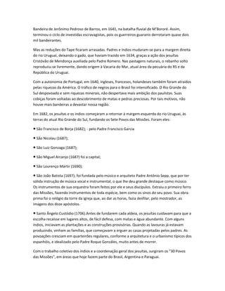 Bandeira de Jerônimo Pedroso de Barros, em 1641, na batalha fluvial de M’Bororé. Assim,
terminou o ciclo de investidas escravagistas, pois os guerreiros guaranis derrotaram quase dois
mil bandeirantes.
Mas as reduções do Tape ficaram arrasadas. Padres e índios mudaram-se para a margem direita
do rio Uruguai, deixando o gado, que haviam trazido em 1634, graças a ação dos jesuítas
Cristóvão de Mendonça auxiliada pelo Padre Romero. Nas pastagens naturais, o rebanho solto
reproduziu-se livremente, dando origem à Vacaria do Mar, atual área da pecuária do RS e da
República do Uruguai.
Com a autonomia de Portugal, em 1640, ingleses, franceses, holandeses também foram atraídos
pelas riquezas da América. O tráfico de negros para o Brasil foi intensificado. O Rio Grande do
Sul despovoado e sem riquezas minerais, não despertava mais ambição dos paulistas. Suas
cobiças foram voltadas ao descobrimento de matas e pedras preciosas. Por tais motivos, não
houve mais bandeiras a devastar nossa região.
Em 1682, os jesuítas e os índios começaram a retornar à margem esquerda do rio Uruguai, às
terras do atual Rio Grande do Sul, fundando os Sete Povos das Missões. Foram eles:
São Francisco de Borja (1682); - pelo Padre Francisco Garcia●
São Nicolau (1687);●
São Luiz Gonzaga (1687);●
São Miguel Arcanjo (1687) foi a capital;●
São Lourenço Mártir (1690);●
São João Batista (1697); foi fundada pelo músico e arquiteto Padre Antônio Sepp, que por ter●
sólida instrução de música vocal e instrumental, o que lhe deu grande destaque como músico.
Os instrumentos de sua orquestra foram feitos por ele e seus discípulos. Extraiu o primeiro ferro
das Missões, fazendo instrumentos de toda espécie, bem como os sinos do seu povo. Sua obra-
prima foi o relógio da torre da igreja que, ao dar as horas, fazia desfilar, pelo mostrador, as
imagens dos doze apóstolos.
Santo Ângelo Custódio (1706).Antes de fundarem cada aldeia, os jesuítas cuidavam para que a●
escolha recaísse em lugares altos, de fácil defesa, com matas e água abundante. Com alguns
índios, iniciavam as plantações e as construções provisórias. Quando as lavouras já estavam
produzindo, vinham as famílias, que começavam a erguer as casas projetadas pelos padres. As
povoações cresciam em quarteirões regulares, conforme a arquitetura e o urbanismo típicos dos
espanhóis, e idealizado pelo Padre Roque Gonzáles, muito antes de morrer.
Com o trabalho coletivo dos índios e a coordenação geral dos jesuítas, surgiram os "30 Povos
das Missões", em áreas que hoje fazem parte do Brasil, Argentina e Paraguai.
 