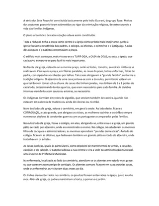 A etnia dos Sete Povos foi constituída basicamente pelo índio Guarani, do grupo Tape. Muitos
dos costumes guaranis foram submetidos ao rigor da orientação religiosa, desestruturando a
vida das famílias indígenas.
O plano urbanístico de cada redução estava assim constituído:
Toda a redução tinha a praça como centro e a igreja como prédio mais importante. Junto à
igreja ficavam a residência dos padres, o colégio, as oficinas, o cemitério e o Cotiguaçu. A casa
dos caciques e o Cabildo contornavam a praça.
O edifício mais suntuoso, mais vistoso era o TUPÃ-OGA, a CASA de DEUS, ou seja, a igreja, que
cada povo esmarava-se para fazê-lo mais importante.
Na frente da igreja, estendia-se a enorme praça, onde as festas, torneios, exercícios militares se
realizavam. Cercavam a praça, em fileiras paralelas, as casas do povo, todas uniformes, feitas de
pedra, com alpendres e cobertas por telhas. Tais casas abrigavam a "grande família", conforme a
tradição indígena. O alpendre de uma casa juntava-se com a da outra, permitindo voltear um
quarteirão sem tomar sol ou chuva. As casas não tinham janelas, mas tinham de 6 a 8 portas de
cada lado, determinando tantos quartos, que eram necessários para cada família. As divisões
internas eram feitas com couro ou esteiras, se necessário.
Os indígenas dormiam em redes de algodão, que serviam também de cadeira, quando não
estavam em cadeiras de madeira ou ainda de cócoras ou no chão.
Num dos lados da igreja, estava o cemitério, em geral a oeste. Ao lado deste, ficava o
COTIAGUAÇU, a casa grande, que abrigava as viúvas, as mulheres sozinhas e os órfãos sempre
numerosos devidos às constantes guerras com os portugueses e amparados pelas famílias.
No outro lado da igreja, ficava o colégio, em alas, abrigando-se, entre elas e a igreja, um grande
pátio cercado por alpendre, onde era ministrado o ensino. No colégio, só estudavam os meninos
filhos de caciques e administradores; as meninas aprendiam "prendas domésticas". Ao lado do
colégio, ficavam as oficinas, que ladeavam também um grande pátio cercado de alpendre, onde
trabalhavam os artistas.
As casas públicas, iguais às particulares, como depósito de mantimentos de armas, a casa dos
caciques e do cabildo. O Cabildo ladeava a rua central e era a sede da administração municipal,
uma espécie de Prefeitura Municipal.
Na enfermaria, localizada ao lado do cemitério, atendiam-se os doentes em estado mais grave
ou que apresentavam perigo de contágio. Os doentes comuns ficavam em suas próprias casas,
onde os enfermeiros os visitavam duas vezes ao dia.
Os índios eram enterrados no cemitério, os jesuítas ficavam enterrados na igreja, junto ao alto
mor. Atrás da igreja, os padres mantinham a horta, o pomar e o jardim.
 