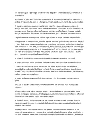 Nos locais de água, a população construía fontes de pedras para se abastecer, lavar a roupa e
tomar banho.
Na periferia da redução ficavam os TOMBOS, onde se hospedavam os visitantes, para evitar o
contato direto dos índios com os estrangeiros. Era a hospedaria, o hotel da época, nas missões.
Os guaranis das missões deviam respeitar o rei espanhol e pagar os impostos, através de
serviços prestados, construindo fortificações e defendendo o território. Estavam subordinados
aos governos de Assunção e Buenos Aires, que exerciam uma fiscalização rigorosa. Em cada
redução havia apenas dois padres, um cura e um auxiliar, para coordenar todas as atividades.
A agricultura mereceu sempre um cuidado especial para se prover à alimentação dos índios.
Como previam as leis espanholas, os índios deviam trabalhar quatro dias na semana no ABÃ-BAÉ
a "Terra do Homem", terras particulares, que garantiam o sustento da família. Outros dois dias
eram dedicados ao TUPÃ-BAÉ, a "Terra de Deus", terras coletivas, que produziam alimentos para
quem trabalhava no campo. Parte da produção do TUPÃ-BAÉ era trocada por mercadorias, que
não eram produzidas nas reduções. Uma por ano, uma barca levava para Assunção a Buenos
Aires o excedente comercializado pelos jesuítas.
Os bois e os instrumentos, que utilizavam na agricultura eram sempre de TUPÃ-BAÉ.
Os índios cultivavam milho, mandioca, abóbora, algodão, cana, hortaliças, árvores frutíferas.
A criação de gado fazia-se em estâncias longe dos povos. A propriedade era sempre da
comunidade. A estância de São Miguel era Santa Tecla, no atual município de Bagé, distante
quase 600 km, São João, no Tupanciretã, e outras. Nessas estâncias também se criavam cavalos,
ovelhas, cabras, porcos, galinhas.
Os índios também se serviam do leite, couro e sebo. Estes últimos eram muito cotados na
época.
Em 1709, os jesuítas fundaram a VACARIA dos PINHAIS, em terras do atual município de
VACARIA.
Música, canto, dança, teatro, desenho, pintura e escultura foram os recursos usados pelos
jesuítas, como apoio à catequese. Desde pequenos, alguns índios aprendiam a tecer e a fabricar
instrumentos musicais com cópias originais européias.
Os guaranis tinham capacidade para criar, para copiar. Eram escultores, cantores, músicos,
impressores, pedreiros, ferreiros, cujos trabalhos evidenciam a presença dos traços culturais
indígenas na produção.
Nessa época, não havia fábrica, mas oficinas e todos trabalhavam sob a orientação de um
mestre. Os guaranis tiveram, como mestres, muitos jesuítas de formação sólida, nas ciências e
nas artes. Entre eles, destacamos o Padre Antônio Sepp, quem incentivou a música, a botânica,
 