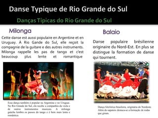 Danse populaire brésilienne
originaire du Nord-Est. En plus se
distingue la formation de danse
qui tournent.
Dança folclórica brasileira, originária do Nordeste.
Além do sapateio destaca-se a formação de rodas
que giram.
Cette danse est aussi populaire en Argentine et en
Uruguay. À Rio Gande do Sul, elle reçoit la
compagnie de la guitare e des autres instruments.
Milonga rappelle les pas de tango et c’est
beaucoup plus lente et romantique.
Essa dança também é popular na Argentina e no Uruguai.
No Rio Grande do Sul, ela recebe a companhia da viola e
de outros instrumentos musicais. A milonga
gaúcha lembra os passos do tango e é bem mais lenta e
romântica.
 