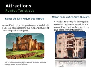 C´était un hôtel du prénom majestic,
où Mario Quintana a habité 14 ans.
Aujourd´hui c´est un lieu, où il y a
plus de mouvements culturels.
Era um majestoso nome de hotel, onde
Mario Quintana morou 14 anos. Hoje, é
um lugar que tem muitos movimentos
culturais.
Aujourd´hui, c´est le patrimoine mondial de
l´Unesco, pour appartenir aux missions jésuites et
aussi aux peuples indigènes.
Hoje é Patrimônio Mundial da UNESCO, que pertencem às missões
jesuítas e também os povos indígenas.
 