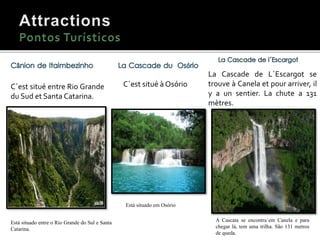 C´est situé entre Rio Grande
du Sud et Santa Catarina.
Está situado entre o Rio Grande do Sul e Santa
Catarina.
Cânion de Itaimbezinho.
C´est situé à Osório
Está situado em Osório
La Cascade de L´Escargot se
trouve à Canela et pour arriver, il
y a un sentier. La chute a 131
mètres.
A Cascata se encontra`em Canela e para
chegar lá, tem uma trilha. São 131 metros
de queda.
 