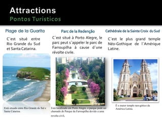 Cânion de Itaimbezinho.
C´est situé entre
Rio Grande du Sud
et Santa Catarina.
Está situado entre Rio Grande do Sul e
Santa Catarina.
C´est situé à Porto Alegre, le
parc peut s´appeler le parc de
Farroupilha à cause d´une
révolte civile.
Está localizado em Porto Alegre, o parque pode ser
chamado de Parque da Farroupilha devido a uma
revolta civil.
C´est le plus grand temple
Néo-Gothique de l´Amérique
Latine.
É o maior templo neo-gótico da
América Latina.
 