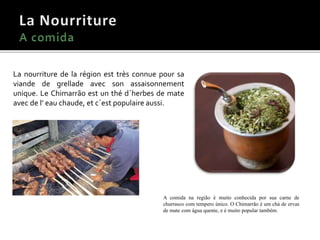 La nourriture de la région est très connue pour sa
viande de grellade avec son assaisonnement
unique. Le Chimarrão est un thé d´herbes de mate
avec de l’ eau chaude, et c´est populaire aussi.
A comida na região é muito conhecida por sua carne de
churrasco com tempero único. O Chimarrão é um chá de ervas
de mate com água quente, e é muito popular também.
 