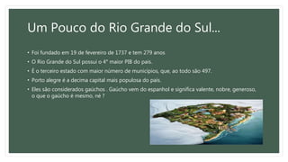 Um Pouco do Rio Grande do Sul...
• Foi fundado em 19 de fevereiro de 1737 e tem 279 anos
• O Rio Grande do Sul possui o 4° maior PIB do pais.
• É o terceiro estado com maior número de municípios, que, ao todo são 497.
• Porto alegre é a decima capital mais populosa do país.
• Eles são considerados gaúchos . Gaúcho vem do espanhol e significa valente, nobre, generoso,
o que o gaúcho é mesmo, né ?
 