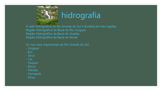 hidrografia
A rede hidrográfica do Rio Grande do Sul é dividida em três regiões:
Região Hidrográfica da Bacia do Rio Uruguai;
Região Hidrográfica da Bacia do Guaíba;
Região Hidrográfica da Bacia do litoral.
Os rios mais importantes do Rio Grande do Sul:
- Uruguai;
- Ijuí;
- Jacuí;
- Caí;
- Taquari;
- Ibicuí;
- Pelotas;
- Camaquã;
- Sinos.
 