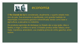 economia
O Rio Grande do Sul é considerado, atualmente, o quarto estado mais
rico do país. Sua economia é equilibrada, com grande tradição na
exportação. A economia gaúcha é diversificada, tendo como base a
agricultura, a pecuária e a indústria.
Os produtos agrícolas de destaque no Estado são a soja (grão, óleo e
farelo), o trigo, o milho e o arroz. O Estado produz ainda: tabaco, erva-
mate, mandioca, amendoim, uva (matéria prima do vinho gaúcho), entre
outros.
 