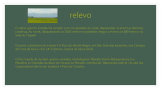 relevo
O relevo gaúcho é bastante variado, com um planalto ao norte, depressões no centro e planícies
costeiras. Ao norte, ultrapassando os 1000 metros e podendo chegar a menos de 100 metros no
Vale do Taquari.
O ponto culminante do estado é o Pico do Monte Negro, em São José dos Ausentes, nos Campos
de Cima da Serra, com 1410 metros, à beira da Serra Geral.
O Rio Grande do Sul tem quatro unidades morfológicas: Planalto Norte-Riograndense (ou
Planaltos e Chapadas da Bacia do Paraná ou Planalto meridional), Depressão Central, Escudo Sul-
riograndense (Serras de Sudeste) e Planície Costeira.
 