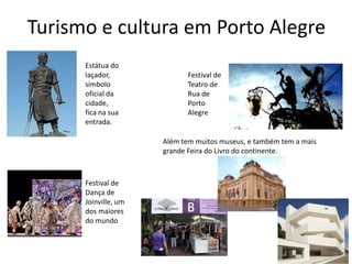 Turismo e cultura em Porto Alegre
Estátua do
laçador,
símbolo
oficial da
cidade,
fica na sua
entrada.

Festival de
Teatro de
Rua de
Porto
Alegre

Além tem muitos museus, e também tem a mais
grande Feira do Livro do continente.

Festival de
Dança de
Joinville, um
dos maiores
do mundo

 