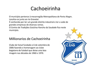 Cachoeirinha
O município pertence à mesorregião Metropolitana de Porto Alegre.
Localiza-se junto ao rio Gravataí.
É conhecida por ter um grande distrito industrial e ter a sede de
grandes empresas de diversos ramos.
O Centro de Tradições Gaúchas Rancho da Saudade fica neste
município.

Millionarios de Cachoeirinha
Clube de futsal fundado o 6 de setembro de
2006 fazendo o homenagem ao clube
bogotano de futebol que deixo uma boa
imagem nas décadas de 1960 e 1970.

 