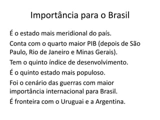 Importância para o Brasil
É o estado mais meridional do país.
Conta com o quarto maior PIB (depois de São
Paulo, Rio de Janeiro e Minas Gerais).
Tem o quinto índice de desenvolvimento.
É o quinto estado mais populoso.
Foi o cenário das guerras com maior
importância internacional para Brasil.
É fronteira com o Uruguai e a Argentina.

 