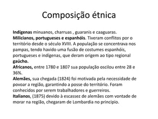Composição étnica
Indígenas minuanos, charruas , guaranis e caaguaras.
Milicianos, portugueses e espanhóis. Tiveram conflitos por o
território desde o século XVIII. A população se concentrava nos
pampas, tendo havido uma fusão de costumes espanhóis,
portugueses e indígenas, que deram origem ao tipo regional
gaúcho.
Africanos, entre 1780 e 1807 sua população oscilou entre 28 e
36%.
Alemães, sua chegada (1824) foi motivada pela necessidade de
povoar a região, garantindo a posse do território. Foram
conhecidos por serem trabalhadores e guerreiros.
Italianos, (1875) devido à escassez de alemães com vontade de
morar na região, chegaram de Lombardia no principio.

 