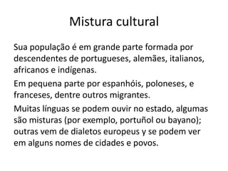 Mistura cultural
Sua população é em grande parte formada por
descendentes de portugueses, alemães, italianos,
africanos e indígenas.
Em pequena parte por espanhóis, poloneses, e
franceses, dentre outros migrantes.
Muitas línguas se podem ouvir no estado, algumas
são misturas (por exemplo, portuñol ou bayano);
outras vem de dialetos europeus y se podem ver
em alguns nomes de cidades e povos.

 
