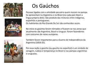 Os Gaúchos
Pessoas ligadas com a atividade pecuária quem moram na pampa.
Se apresentam na Argentina e no Brasil (no cada país falam a
língua própria dele). São produto das misturas entre indígenas,
espanhóis e portugueses.
Os habitantes do Rio Grande Do Sul são conhecidos assim.
No inicio os gaúchos foram nômades e ficavam-se nas zonas que
atualmente são Argentina, Brasil e Uruguai. Foram fazendeiros
com costumes de raízes europeias.
Também foram importantes para a Guerra de Independência da
Argentina (1810-25).

Por essa ração o gaúcho (ou gaucho no espanhol) é um símbolo de
coragem, rudeza e temperança no Brasil e nas pampas argentinas
e uruguaias.

 
