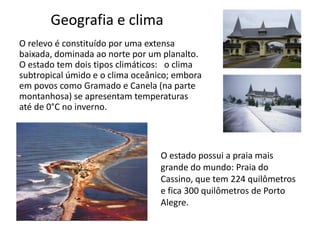 Geografia e clima
O relevo é constituído por uma extensa
baixada, dominada ao norte por um planalto.
O estado tem dois tipos climáticos: o clima
subtropical úmido e o clima oceânico; embora
em povos como Gramado e Canela (na parte
montanhosa) se apresentam temperaturas
até de 0°C no inverno.

O estado possui a praia mais
grande do mundo: Praia do
Cassino, que tem 224 quilômetros
e fica 300 quilômetros de Porto
Alegre.

 