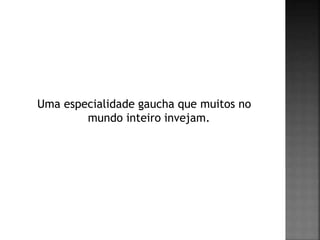 Uma especialidade gaucha que muitos no
mundo inteiro invejam.
 