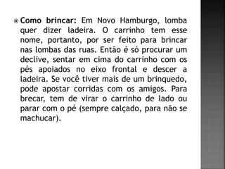  Como brincar: Em Novo Hamburgo, lomba
quer dizer ladeira. O carrinho tem esse
nome, portanto, por ser feito para brincar
nas lombas das ruas. Então é só procurar um
declive, sentar em cima do carrinho com os
pés apoiados no eixo frontal e descer a
ladeira. Se você tiver mais de um brinquedo,
pode apostar corridas com os amigos. Para
brecar, tem de virar o carrinho de lado ou
parar com o pé (sempre calçado, para não se
machucar).
 