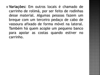  Variações: Em outros locais é chamado de
carrinho de rolimã, por ser feito de rodinhas
desse material. Algumas pessoas fazem um
breque com um terceiro pedaço de cabo de
vassoura afixado de forma móvel na lateral.
Também há quem acople um pequeno banco
para apoiar as costas quando estiver no
carrinho.
 